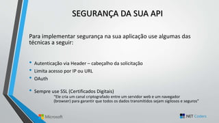 SEGURANÇA DA SUA API
Para implementar segurança na sua aplicação use algumas das
técnicas a seguir:
• Autenticação via Header – cabeçalho da solicitação
• Limita acesso por IP ou URL
• OAuth
• Sempre use SSL (Certificados Digitais)
“Ele cria um canal criptografado entre um servidor web e um navegador
(browser) para garantir que todos os dados transmitidos sejam sigilosos e seguros”
 