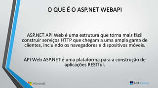 O QUE É O ASP.NET WEBAPI
ASP.NET API Web é uma estrutura que torna mais fácil
construir serviços HTTP que chegam a uma ampla gama de
clientes, incluindo os navegadores e dispositivos móveis.
API Web ASP.NET é uma plataforma para a construção de
aplicações RESTful.
 