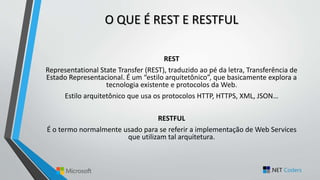 O QUE É REST E RESTFUL
REST
Representational State Transfer (REST), traduzido ao pé da letra, Transferência de
Estado Representacional. É um “estilo arquitetônico”, que basicamente explora a
tecnologia existente e protocolos da Web.
Estilo arquitetônico que usa os protocolos HTTP, HTTPS, XML, JSON…
RESTFUL
É o termo normalmente usado para se referir a implementação de Web Services
que utilizam tal arquitetura.
 