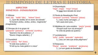 II SIMPÓSIO DE LETRAS E HISTÓRIA
11 Aférese
“está” (tá), “estão” (tão), “estava” (tava)
“[...] que tão (estão) ali no acero da estrada”
“O homem andou, andou, andou, maginando”
(imaginando)
12 Sincope do d no grupo nd
“passando” (passanu)“ comendo” (cumênu)
“Quereno me dá a pataca [...]”
“Quano chegou adiante [...]”
13 Suarabácti
“claro” (cilaro) “flor” (fulor)
“A noite tava quilara [...]”
“A fulô qu‘eu mais gosto é o cravo”
ASPECTOS
FONÉTICO - FONOLÓGICOS
14 Dissimilação
“nega” (nego) “moço” (moça)
“O nego tava danado de raiva”
15 Perda da Nasalização Final
“comeram” (cumera) “estavam” (istava)
“[...] saiu numa carruage [...]”
“Um casá eram jove,...”
16 Metátese do r pós-vocálico “pedra” (preda)
“Pruquê você num vai armoçar?”
“O vrido da janela se quebrou.”
17 Lambdacismo
“sofre” (sofle) “aprender” (aplender)
“[...] sou um veio que anda piligrinano”
18 Rotacismo
“Planta” (pranta) “problema” (probrema)
“[...] e num gosto de farsidade.”
9
 