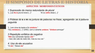 II SIMPÓSIO DE LETRAS E HISTÓRIA
1 Supressão da marca redundante de plural
“[...] as fia ia pra lá morar [...]” “Ai os velho disse [...]”
2 Prótese do s e m na juntura de palavras na frase, agregando- se à palavra
seguinte
“[...] em cima da besta e foi simbora.”
“Vou mimbora [...]” (UNC), com a variante umbora. “Umbora armoçar”
3 Repetição enfática da negativa
“Não sou camarada raposa não” “
– Isso não vale de nada não, mas eu vou ver.”
4. Uso do ele acusativo
“Vi ele”; “Deixei ele”
ASPECTOS MORFOSSINTÁTICOS
10
 