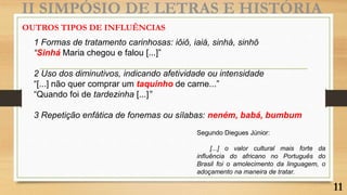II SIMPÓSIO DE LETRAS E HISTÓRIA
1 Formas de tratamento carinhosas: iôiô, iaiá, sinhá, sinhô
“Sinhá Maria chegou e falou [...]”
2 Uso dos diminutivos, indicando afetividade ou intensidade
“[...] não quer comprar um taquinho de carne...”
“Quando foi de tardezinha [...]”
3 Repetição enfática de fonemas ou sílabas: neném, babá, bumbum
OUTROS TIPOS DE INFLUÊNCIAS
Segundo Diegues Júnior:
[...] o valor cultural mais forte da
influência do africano no Português do
Brasil foi o amolecimento da linguagem, o
adoçamento na maneira de tratar.
11
 