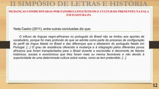 II SIMPÓSIO DE LETRAS E HISTÓRIA
MUDANÇAS CONDICIONADAS POR FATORES LINGUÍSTICOS E CULTURAIS PRESENTES NA FALA
EM ITAITUBA-PA
Yeda Castro (2011), entre outras conclusões diz que:
O influxo de línguas negro-africanas no português do Brasil não se limitou aos aportes de
vocabulário, porque foi mais profundo do que se admite como parte do processo de configuração
do perfil da língua falada no Brasil e das diferenças que a afastaram do português falado em
Portugal. [...] O grau de resistência oferecido à mudança e à integração pelos diferentes povos
africanos que foram transplantados para o Brasil durante a escravidão é decorrente de fatores
históricos, sociais e econômicos que lhes foram mais ou menos favoráveis e não devido à
superioridade de uma determinada cultura sobre outras, como se tem pretendido. [...]
12
 