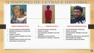II SIMPÓSIO DE LETRAS E HISTÓRIA
MARIA DOMINGAS DINIZ
• NATURALIDADE: MARANHÃO
• RESIDE HÁ QUASE 13 ANOS EM
ITAITUBA
• IDADE: 79 ANOS
• LOCALIDADE: BAIRRO VALE DO
TAPAJÓS
• APOSENTADA E DONA DE CASA
• DIVERSÃO: PLANTAÇÃO
ANTONIO MORAES DA SILVA
• NATURALIDADE: ITAITUBA
• IDADE: 28 ANOS
• LOCALIDADE: BAIRRO VALE DO
TAPAJÓS
• PROFISSÃO: RESECON, AJUDANTE
DE MESTRE DE OBRAS.
• DIVERSÃO: JOGOS DE MESA
R_________ MORAES DA SILVA
• NATURALIDADE: ITAITUBA
• IDADE: 15 ANOS
• LOCALIDADE: BAIRRO VALE DO
TAPAJÓS
• PROFISSÃO: ESTUDANTE.
• DIVERSÃO: FUTEBOL E AMIGOS
13
 