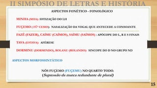 II SIMPÓSIO DE LETRAS E HISTÓRIA
ASPECTOS FONÉTICO - FONOLÓGICO
MINHA (MIIA): IOTIZAÇÃO DO LH
FUÇEMO ( FÛ’ CEMO): NASALIZAÇÃO DA VOGAL QUE ANTECEDE A CONSOANTE
FAZÊ (FAZER), CAÍMU (CAÍMOS), SAÍMU (SAÍMOS) : APÓCOPE DO L, R E S FINAIS
TAVA (ESTAVA): AFÉRESE
DORMINU (DORMINDO), ROLANU (ROLANDO): SINCOPE DO D NO GRUPO ND
ASPECTOS MORFOSSINTÁTICO
NÓS FUÇEMO (FUÇEMU) NO QUARTO TODO.
(Supressão da marca redundante de plural)
15
 