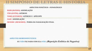 II SIMPÓSIO DE LETRAS E HISTÓRIA
ASPECTOS FONÉTICO - FONOLÓGICO
BAIM (BANHO): ASSIMILAÇÃO
TÃO (ESTÃO): AFÉRESE
TAMO (ESTAMOS):´AFÉRESE E APÓCOPE
NAM : ASSIMILAÇÃO
MEXIMU (MEXEMOS): PERDA DA NASALIZAÇÃO FINAL
ASPECTOS MORFOSSINTÁTICO
EU NÃO FIZ NADA COM ELA NÃO. (Repetição Enfática da Negativa)
17
 