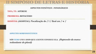 II SIMPÓSIO DE LETRAS E HISTÓRIA
ASPECTOS FONÉTICO - FONOLÓGICO
TAVA, TÁ : AFÉRESE
PROBREMA: ROTACISMO
HOSPITAL (HOSPITAU): Vocalização do / l / final em / w /
ASPECTOS MORFOSSINTÁTICO
NÓS TEMO UNS 5 ANOS QUE A GENTE CONHECE ELA. (Supressão da marca
redundante do plural)
19
 