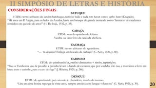 II SIMPÓSIO DE LETRAS E HISTÓRIA
CONSIDERAÇÕES FINAIS
BATUQUE
ETIM.: termo africano do landim batchuque, tambor, baile e nada tem haver com o verbo bater (Dalgado).
“Há anos em P. Alegre, para os lados da Azenha, havia um batuque de grande nomeada como ‘farmácia’ de excelentes
remédios em questão de amor” (H. De Irajá, 1932, p. 33).
CABAÇA
ETIM.: vem do quimbundo kábasa.
Vasilha ou vaso feito da casca da abóbora.
CACHAÇA
ETIM.: termo africano sf.: aguardente.
“— Tá doendo? Esfrega um bocado de cachaça” (C. Neto, 1926, p. 80).
CARIMBO
ETIM.: do quimbundo ka, prefixo diminutivo + rimbu, repartições.
“São os Tumbeiros que de presídio a presídio levam o bando de escravos, que por sordidez vão nus, e marcados a ferro em
brasa com o carimbo, para o caso de fuga” (J. Ribeiro, 1929, p. 246).
DENGUE
ETIM.: do quimbundo por extensão é: choradeira, manha de menino.
“Lina era uma bonita rapariga de vinte anos, sempre amolecia em dengue volutuoso” (C. Neto, 1926, p. 30). 20
 