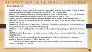 II SIMPÓSIO DE LETRAS E HISTÓRIA
REFERENCIAS
• ARAGÃO, Maria do Socorro Silva de. Africanismos no português do Brasil. Universidade Federal do Ceará,
Universidade Federal da Paraíba. Rev. de Letras - Vol. 30 - 1/4 - jan. 2010/dez. 2011.
• BONVINI, Emílio. Línguas africanas e português falado no Brasil. In: FIORIN, José L.; PETT ER, Margarida.
África no Brasil: a formação da língua portuguesa. São Paulo: Contexto, 2008, p. 15-62.
• CUNHA, Celso F. da. Língua portuguesa e realidade brasileira. Rio de Janeiro: Tempo Brasileiro, 1977.
• MENDONÇA, Renato. A influência africana no português do Brasil. 4. ed. Rio de Janeiro: Civilização
Brasileira, 1973, p. 61.
• MARTINET, A. Etnolingüística. In: MARTINET, A. Conceitos fundamentais da lingüística. Trad. Wanda Ramos.
Portugal: Editorial Presença; Brasil: Martins Fontes [s.d.].
• FIORIN, José L.; PETT ER, Margarida. África no Brasil: a formação da língua portuguesa. São Paulo: Contexto,
2008.
• HOUAISS, Antônio. O português no Brasil: pequena enciclopédia da cultura brasileira. Rio de Janeiro:
UNIBRADE, 1985.
• CASTRO, Yeda Pessoa de. A sobrevivência das línguas africanas no Brasil: sua influência na linguagem
popular da Bahia. In: Afro-Ásia 4 -5: 23-33. Salvador. 1967.
• _____. Influências das línguas a africanas no português do Brasil e níveis sócio-culturais da linguagem. In:
Educação 25 Brasília: 1977. p 49-64.
22
 