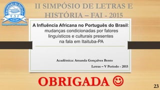 A Influência Africana no Português do Brasil:
mudanças condicionadas por fatores
linguísticos e culturais presentes
na fala em Itaituba-PA
Acadêmica: Amanda Gonçalves Bento
Letras – V Período - 2015
II SIMPÓSIO DE LETRAS E
HISTÓRIA – FAI - 2015
OBRIGADA  23
 