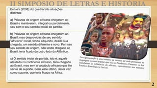 Bonvini (2008) diz que há três situações
distintas:
a) Palavras de origem africana chegaram ao
Brasil e mantiveram, integral ou parcialmente,
seu som e seu sentido inicial de partida.
b) Palavras de origem africana chegaram ao
Brasil, mas desprovidas de seu sentido
“africano” inicial, tendo adquirido, desde sua
chegada, um sentido diferente e novo. Por isso
seu sentido de origem, não tendo chegado ao
Brasil, teria ficado do outro lado do Atlântico.
c) O sentido inicial de partida, isto é, aquele
atestado no continente africano, teria chegado
ao Brasil, mas sem o vocábulo africano que lhe
servia de suporte. Seria este último, desta vez
como suporte, que teria ficado na África.
II SIMPÓSIO DE LETRAS E HISTÓRIA
2
 