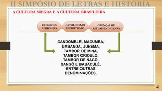 A CULTURA NEGRA E A CULTURA BRASILEIRA
II SIMPÓSIO DE LETRAS E HISTÓRIA
RELIGIÕES
AFRICANAS
CATOLICISMO
ESPIRITISMO
CRENÇAS OU
RITUAIS INDÍGENAS
CANDOMBLÉ, MACUMBA,
UMBANDA, JUREMA,
TAMBOR DE MINA,
TAMBOR CRIOULO,
TAMBOR DE NAGÔ,
XANGÔ E BABACULÊ,
ENTRE OUTRAS
DENOMINAÇÕES.
4
 