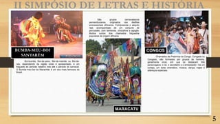 BUMBA-MEU-BOI
SANTARÉM
II SIMPÓSIO DE LETRAS E HISTÓRIA
MARACATU
CONGOS
5
Boi-bumbá, Boi-de-pano, Boi-de-mamão ou Boi-de-
reis, dependendo da região onde é apresentado, é um
folguedo do período natalino indo até o período do carnaval.
O Bumba-meu-boi do Maranhão é um dos mais famosos do
Brasil.
Chamados de Pretinhos do Congo, Congada ou
Congado, são formados por grupos de homens,
geralmente onze, em que se destacam três
personagens: o rei, o secretário e o embaixador. Há um
cortejo, um texto dramático, música, dança, trajes e
adereços especiais.
São grupos carnavalescos
pernambucanos, originados nos desfiles
processionais africanos. Compreende o séquito
real, acompanhado de um conjunto de
percussão, com tambores, chocalhos e agogôs.
Muitos outros dos chamados folguedos
populares de origem africana
 