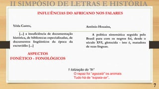 II SIMPÓSIO DE LETRAS E HISTÓRIA
INFLUÊNCIAS DO AFRICANO NOS FALARES
Yêda Castro,
[...] a insuficiência de documentação
histórica, de bibliotecas especializadas, de
documentos lingüísticos da época da
escravidão [...]
ASPECTOS
FONÉTICO - FONOLÓGICOS
1 Iotização do “lh”
O rapaz foi “agazaiá” os animais
Tudo há de “espaia-se”..
7
Antônio Houaiss,
A política sistemática seguida pelo
Brasil para com os negros foi, desde o
século XVI, glotocida - isto é, matadora
de suas línguas.
 