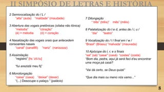 II SIMPÓSIO DE LETRAS E HISTÓRIA
2 Semivocalização do / L /
“alta” (auta) “maldade” (maudade)
3 Abertura das vogais pretônicas (sílaba não tônica)
“melodia” “córação”
(é) = mélodia (ó) = coração
4 Nasalização das vogais orais que antecedem
consoantes nasais
“canal” (canalllll) “nariz” (narizzzzz)
5 Assimilação
“registro” [hε ‘ziS tu]
“fui arezistá meu fij”
6 Monotongação
“caixa” (caxa) “deixar” (dexar)
“(...) Desocupe o palaço.” (palácio)
7 Ditongação
“ três” (trêis)“ mês” (mêis)
8 Palatalização do t e d, antes de / i, u /
“dia” “teatro”
9 Vocalização do / l / final em / w /
“Brasil” (Brasiu) “malvada” (mauvada)
10 Apócope do l, r, e s finais
“sal” (sá) “casar” (casá) “costas” (costa)
“Bom dia, pedra, aqui já será faci d’eu encontrar
uma moça pá casá?
“Vai dá certo, se Deus quizé”
“Que dia mais ou meno nós vamo...”
8
 