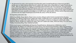 • Atualmente há vinte e oito esportes reconhecidos pelo Comitê Paralímpico Internacional (IPC),
sendo que um deles (dança esportiva em cadeira de rodas) não é disputado em Jogos Paralímpicos.
O IPC, além de organizar os Jogos, é a entidade administradora de nove esportes. A Organização
Internacional de Esportes para Deficientes administra seis esportes, e treze são administrados por
federações internacionais próprias.38 A atualização mais recente do programa dos Jogos foi feita em
dezembro de 2010, quando a canoagem e o triatlo foram adicionados.Ambos serão disputados pela
primeira vez nos Jogos Paralímpicos deVerão de 2016, no Rio de Janeiro
Os Esportes praticados são:
Atletismo, Biatlo, Esqui alpino, Esqui cross-country, Hóquei sobre trenó Levantamento de peso,
Natação,Tiro, Bocha, Esgrima em cadeira de rodas, Futebol de cinco, Futebol de sete, Goalball, Judô,
Basquetebol em cadeira de rodas, Badminton, Canoagem, Ciclismo, Curling em cadeira de rodas,
Hipismo, Remo, Rugby em cadeira de rodas,Tênis em cadeira de rodas,Tênis de mesa,Tiro com arco,
Triatlo, Snowboarding,Vela,Voleibol sentado.
Entre as principais modalidades de Esportes Paraolímpicos, destacamos o Atletismo, com a
participação de atletas com deficiência visual e física; com provas de arremesso, salto e lançamento,
além de pista. Os atletas cegos são acompanhados de um guia e unidos por uma corda. O Basquetebol
em Cadeira de Rodas, praticado por atletas com deficiência física e motora. Esta modalidade é regida
pela Federação Internacional de Basquete (FIBA). O Futebol de 5 é disputado por atletas deficientes
visuais, onde apenas o goleiro possui visão.A quadra é adaptada e a bola possui um barulho para
orientar os jogadores. Há também o Futebol de 7, disputado por atletas com paralisia cerebral, em um
campo de 55 por 77 metros. A modalidade Levantamento de Peso é praticada por atletas portadores de
deficiência física. E o Judô também é praticado por pessoas com deficiência visual
 