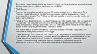 • Tecnologia, design e engenharia , estão sendo usadas nas Paraolimpíadas, ajudando atletas
a atingir desempenho máximo na disputa por medalhas
• Blade Runner
• Primeiro biamputado a participar de uma Olimpíada no atletismo, o sul-africanoOscar
Pistorius e suas ‘’Lâminas de corrida’’ entraram para a história. Suas próteses foram
inventas pelo americanoVem Phillips, também amputado, e, atualmente, são usadas por
outros paraolímpicos
• Feitas em fibra de carbono, elas são desenhadas para imitar a ação do pé e do tornozelo em
uma corrida – por isso, não tem calcanhar. No impacto, a prótese se comprime contra o
chão, armazenando energia. Enquanto a pressão é liberada, a lâmina rapidamente retorna
ao seu formato original, devolvendo a energia ao atleta
• Mas apesar de sua aparência moderna, a tecnologia usada no modelo não passou por
nenhuma atualização significativa desde 1997.
• OutraTecnologia muito parecida com a de Oscar, e a da prótese do alemão Heinrich Popow
que é amputado acima do joelho, Cilindros Hidráulicos permitem o movimento natural de
dobrar e estender, com o atleta controlando a velocidade, segundo a fabricante alemã
Ottobock, eles minimizam a perda de energia enquanto o joelho se movimenta,
assegurando que toda a força criada pelo atleta seja aplicada para impulsioná-lo
 