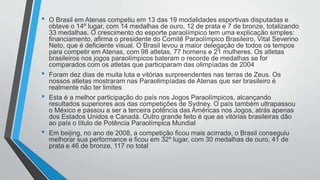 • O Brasil em Atenas competiu em 13 das 19 modalidades esportivas disputadas e
obteve o 14º lugar, com 14 medalhas de ouro, 12 de prata e 7 de bronze, totalizando
33 medalhas. O crescimento do esporte paraolímpico tem uma explicação simples:
financiamento, afirma o presidente do Comitê Paraolímpico Brasileiro, Vital Severino
Neto, que é deficiente visual. O Brasil levou a maior delegação de todos os tempos
para competir em Atenas, com 98 atletas, 77 homens e 21 mulheres. Os atletas
brasileiros nos jogos paraolímpicos bateram o recorde de medalhas se for
comparados com os atletas que participaram das olimpíadas de 2004
• Foram dez dias de muita luta e vitórias surpreendentes nas terras de Zeus. Os
nossos atletas mostraram nas Paraolimpíadas de Atenas que ser brasileiro é
realmente não ter limites
• Esta é a melhor participação do país nos Jogos Paraolímpicos, alcançando
resultados superiores aos das competições de Sydney. O país também ultrapassou
o México e passou a ser a terceira potência das Américas nos Jogos, atrás apenas
dos Estados Unidos e Canadá. Outro grande feito é que as vitórias brasileiras dão
ao país o título de Potência Paraolímpica Mundial
• Em beijing, no ano de 2008, a competição ficou mais acirrada, o Brasil conseguiu
melhorar sua performance e ficou em 32º lugar, com 30 medalhas de ouro, 41 de
prata e 46 de bronze, 117 no total
 