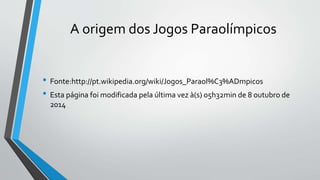 A origem dos Jogos Paraolímpicos
• Fonte:http://pt.wikipedia.org/wiki/Jogos_Paraol%C3%ADmpicos
• Esta página foi modificada pela última vez à(s) 05h32min de 8 outubro de
2014
 