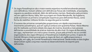 • Os Jogos Paraolímpicos são o maior evento esportivo mundial envolvendo pessoas
com deficiência. Incluem atletas com deficiências fisicas (de mobilidade, amputações,
cegueira ou paralisia cerebral), Além de deficientes mentais. Realizados pela primeira
vez em 1960 em Roma, Itália, têm sua origem em Stoke Mandeville, Na Inglaterra,
onde ocorreram as primeira competições esportivas para deficientes físicos, como
forma de reabilitar militares feridos na segunda guerra mundial.
• O sucesso das primeiras competições proporcionou um rápido crescimento ao
movimento paraolímpico, que em 1976 já contava com quarenta Países. Neste Mesmo
ano foi realizada a primeira edição dos jogos de inverno, levando a mais pessoas
deficientes a possibilidade de praticar esportes de alto nível. Os Jogos de Barcelona,
em 1992, representam um marco para o evento, já que pela primeira vez os comitês
organizadores dos Jogos Olímpicos e Paraolímpicos trabalharam juntos. O apoio do
Comitê Olímpico Internacional após os Jogos de Seul, em 1988 proporcionou a
fundação, em 1989, do Comitê Paraolímpico Internacional. Desde então os dois órgãos
desenvolvem ações conjuntas visando ao desenvolvimento do esporte para
deficientes.
 