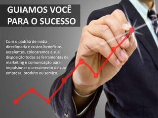 GUIAMOS VOCÊ
PARA O SUCESSO
Com o padrão de mídia
direcionada e custos benefícios
excelentes, colocaremos a sua
disposição todas as ferramentas de
marketing e comunicação para
impulsionar o crescimento de sua
empresa, produto ou serviço.
 