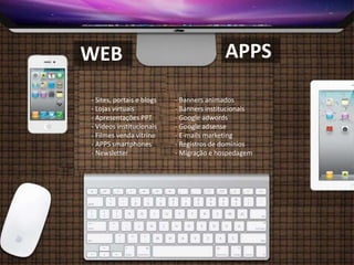 WEB
- Sites, portais e blogs
- Lojas virtuais
- Apresentações PPT
- Vídeos institucionais
- Filmes venda vitrine
- APPS smartphones
- Newsletter
- Banners animados
- Banners institucionais
- Google adwords
- Google adsense
- E-mails marketing
- Registros de domínios
- Migração e hospedagem
APPS
 