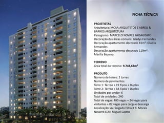 FICHA TÉCNICA
PROJETISTAS
Arquitetura: MCAA ARQUITETOS E ABREU &
BARROS ARQUITETURA
Paisagismo: MARCELO NOVAES PAISAGISMO
Decoração das áreas comuns: Gladys Fernandes
Decoração apartamento decorado 81m2: Gladys
Fernandes
Decoração apartamento decorado 119m2:
Marília Bezerra
TERRENO
Área total do terreno: 9.743,67m²
PRODUTO
Número de torres: 2 torres
Número de pavimentos:
Torre 1: Térreo + 19 Tipos + Duplex
Torre 2: Térreo + 18 Tipos + Duplex
Unidades por andar: 6
Total de unidades: 240
Total de vagas: 480 vagas + 24 vagas para
visitantes + 02 vagas para carga e descarga
Localização: Av. Salgado Filho X R. Morais
Navarro X Av. Miguel Castro
 