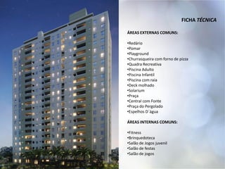 FICHA TÉCNICA
ÁREAS EXTERNAS COMUNS:
•Redário
•Pomar
•Playground
•Churrasqueira com forno de pizza
•Quadra Recreativa
•Piscina Adulto
•Piscina Infantil
•Piscina com raia
•Deck molhado
•Solarium
•Praça
•Central com Fonte
•Praça do Pergolado
•Espelhos D´água
ÁREAS INTERNAS COMUNS:
•Fitness
•Brinquedoteca
•Salão de Jogos juvenil
•Salão de festas
•Salão de jogos
 