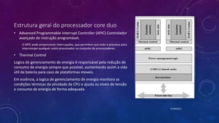 Estrutura geral do processador core duo
• Advanced Programmable Interrupt Controller (APIC) Controlador
avançado de instrução programável.
O APIC pode proporcionar interrupções, que permitem que todo o processo para
interromper qualquer outro processador ou conjunto de processadores.
• Thermal Control
Logica de gerenciamento de energia é responsável pela redução de
consumo de energia sempre que possível, aumentando assim a vida
útil da bateria para caso de plataformas moveis.
Em essência, a logica de gerenciamento de energia monitora as
condições térmicas da atividade da CPU e ajusta os níveis de tensão
e consumo de energia de forma adequada
07/09/2015
 