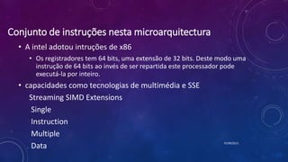 Conjunto de instruções nesta microarquitectura
• A intel adotou intruções de x86
• Os registradores tem 64 bits, uma extensão de 32 bits. Deste modo uma
instrução de 64 bits ao invés de ser repartida este processador pode
executá-la por inteiro.
• capacidades como tecnologias de multimédia e SSE
Streaming SIMD Extensions
Single
Instruction
Multiple
Data 07/09/2015
 