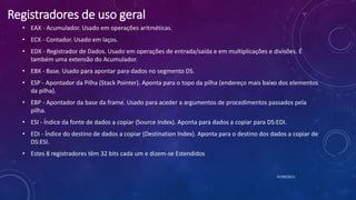 Registradores de uso geral
• EAX - Acumulador. Usado em operações aritméticas.
• ECX - Contador. Usado em laços.
• EDX - Registrador de Dados. Usado em operações de entrada/saída e em multiplicações e divisões. É
também uma extensão do Acumulador.
• EBX - Base. Usado para apontar para dados no segmento DS.
• ESP - Apontador da Pilha (Stack Pointer). Aponta para o topo da pilha (endereço mais baixo dos elementos
da pilha).
• EBP - Apontador da base da frame. Usado para aceder a argumentos de procedimentos passados pela
pilha.
• ESI - Índice da fonte de dados a copiar (Source Index). Aponta para dados a copiar para DS:EDI.
• EDI - Índice do destino de dados a copiar (Destination Index). Aponta para o destino dos dados a copiar de
DS:ESI.
• Estes 8 registradores têm 32 bits cada um e dizem-se Estendidos
07/09/2015
 