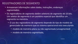 REGISTRADORES DE SEGMENTO
• Armazenam informações sobre dados, instruções, endereços
segmentados.
• Os registradores de segmento detêm seletores de segmento de 16 bits.
Um seletor de segmento é um ponteiro especial que identifica um
segmento na memória.
• O uso dos registadores de segmento depende do tipo de modelo de
gerenciador de memoria que os sistema operacional esta executando.
• modelo de memória plana ou não segmentada (unsegmented)
• modelo de memória segmentada,
07/09/2015
 