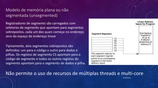 Modelo de memória plana ou não
segmentada (unsegmented)
Registradores de segmento são carregados com
seletores de segmento que apontam para segmentos
sobrepostos, cada um dos quais começa no endereço
zero do espaço de endereço linear
07/09/2015
Tipicamente, dois segmentos sobrepostos são
definidos: um para o código e outro para dados e
pilhas. Os registos de segmento CS apontam para o
código de segmento e todos os outros registos do
segmento apontam para o segmento de dados e pilha.
Não permite o uso de recursos de múltiplas threads e multi-core
 