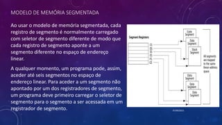 MODELO DE MEMÓRIA SEGMENTADA
Ao usar o modelo de memória segmentada, cada
registro de segmento é normalmente carregado
com seletor de segmento diferente de modo que
cada registro de segmento aponte a um
segmento diferente no espaço de endereço
linear.
07/09/2015
A qualquer momento, um programa pode, assim,
aceder até seis segmentos no espaço de
endereço linear. Para aceder a um segmento não
apontado por um dos registradores de segmento,
um programa deve primeiro carregar o seletor de
segmento para o segmento a ser acessada em um
registrador de segmento.
 