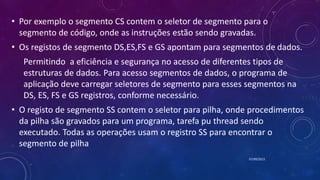 • Por exemplo o segmento CS contem o seletor de segmento para o
segmento de código, onde as instruções estão sendo gravadas.
• Os registos de segmento DS,ES,FS e GS apontam para segmentos de dados.
Permitindo a eficiência e segurança no acesso de diferentes tipos de
estruturas de dados. Para acesso segmentos de dados, o programa de
aplicação deve carregar seletores de segmento para esses segmentos na
DS, ES, FS e GS registros, conforme necessário.
• O registo de segmento SS contem o seletor para pilha, onde procedimentos
da pilha são gravados para um programa, tarefa pu thread sendo
executado. Todas as operações usam o registro SS para encontrar o
segmento de pilha
07/09/2015
 