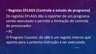 • Registos EFLAGS (Controle e estado de programa)
Os registos EFLAGS dão o repórter de um programa
sendo executado e permite a limitação do controle
do processador.
• PC
O Program Counter, do x86 é um registo interno que
aponta para a próxima instrução a ser executada.
07/09/2015
 