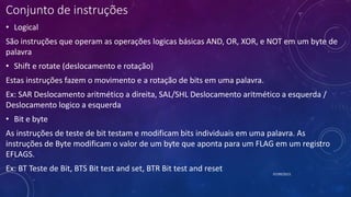 Conjunto de instruções
• Logical
São instruções que operam as operações logicas básicas AND, OR, XOR, e NOT em um byte de
palavra
• Shift e rotate (deslocamento e rotação)
Estas instruções fazem o movimento e a rotação de bits em uma palavra.
Ex: SAR Deslocamento aritmético a direita, SAL/SHL Deslocamento aritmético a esquerda /
Deslocamento logico a esquerda
• Bit e byte
As instruções de teste de bit testam e modificam bits individuais em uma palavra. As
instruções de Byte modificam o valor de um byte que aponta para um FLAG em um registro
EFLAGS.
Ex: BT Teste de Bit, BTS Bit test and set, BTR Bit test and reset 07/09/2015
 