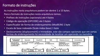 Formato de instruções
As instruções nesta arquitetura podem ter dentre 1 a 15 bytes.
Para o formato de instruções nesta arquitetura temos:
• Prefixos de instruções (opcionais) até 4 bytes
• Código de operação (OPCODE) ate 3 bytes
• Especificador de forma de endereçamento (ModR/M) 1 byte
• Escala de base indexada (Scale-index-base) 1 byte
• Deslocamento (displacement) e Immediate, este são campos opcionais que em certas
formas de endereçamento há necessidade de localizar um operando na memória
07/09/2015
 
