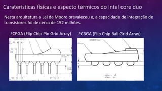 Caraterísticas físicas e especto térmicos do Intel core duo
FCPGA (Flip Chip Pin Grid Array) FCBGA (Flip Chip Ball Grid Array)
07/09/2015
Nesta arquitetura a Lei de Moore prevaleceu e, a capacidade de integração de
transístores foi de cerca de 152 milhões.
 