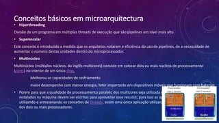 Conceitos básicos em microarquitectura
• Hiperthreading
Divisão de um programa em múltiplas threads de execução que são pipelines em nível mais alto.
• Superescalar
Este conceito é introduzido a medida que os arquitetos notaram a eficiência do uso de pipelines, de a necessidade de
aumentar o número destas unidades dentro do microprocessador.
• Multinúcleo
Multinúcleo (múltiplos núcleos, do inglês multicores) consiste em colocar dois ou mais núcleos de processamento
(cores) no interior de um único chip.
Melhorou as capacidades de resfriamento
maior desempenho com menor energia, fator importante em dispositivos móveis que funcionam com baterias
• Porem para que a qualidade de processamento paralelo dos multicores seja utilizada na sua totalidade os softwares
instalados na máquina devem ser escritos para aproveitar esse recurso; para isso as aplicações devem ser escritas
utilizando e armazenando os conceitos de threads, assim uma única aplicação utilizará o poder de processamentos
dos dois ou mais processadores. 07/09/2015
 