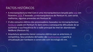 FACTOS HISTÓRICOS
• A microarquitectura Intel Core é uma microarquitectura lançada pela Intel em
Fevereiro 2006. É baseada na microarquitectura de Pentium III, com varias
melhorias, algumas presentes em Pentium M.
• O alto consumo elétrico dos processadores baseados na microarquitectura
NetBurst usada em Pentium IV, bem como a consequente dificuldade de se
aumentar a sua frequência foi a razão principal da Intel ter abandonado
NetBurst (Pentium IV).
• Arquitetura apresenta menor consumo elétrico que as anteriores, é
competitiva, Seus produtos derivados são multinúcleos e suporte à
virtualização por hardware e construído com tecnologia 65 nm.
07/09/2015
 