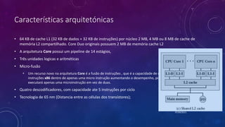 Características arquitetónicas
• 64 KB de cache L1 (32 KB de dados + 32 KB de instruções) por núcleo 2 MB, 4 MB ou 8 MB de cache de
memória L2 compartilhado. Core Duo originais possuem 2 MB de memória cache L2
• A arquitetura Core possui um pipeline de 14 estágios,
• Três unidades logicas e aritméticas
• Micro-fusão
• Um recurso novo na arquitetura Core é a fusão de instruções , que é a capacidade de combinar duas
instruções x86 dentro de apenas uma micro instrução aumentando o desempenho, pois o processador
executará apenas uma microinstrução em vez de duas.
• Quatro descodificadores, com capacidade ate 5 instruções por ciclo
• Tecnologia de 65 nm (Distancia entre as células dos transístores);
07/09/2015
 
