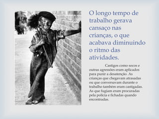 O longo tempo de
trabalho gerava
cansaço nas
crianças, o que
acabava diminuindo
o ritmo das
atividades.
Castigos como socos e
outras agressões eram aplicados
para punir a desatenção. As
crianças que chegavam atrasadas
ou que conversavam durante o
trabalho também eram castigadas.
As que fugiam eram procuradas
pela polícia e fichadas quando
encontradas.
 