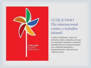 12 DE JUNHO
Dia internacional
contra o trabalho
infantil
A data é lembrada como um
protesto contra a injustiça em que
se encontram meninos e meninas,
trabalhando por longas jornadas,
em condições perigosas e
frequentemente expondo suas
vidas em risco.
 