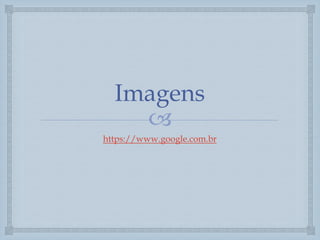 
Imagens
https://www.google.com.br
 