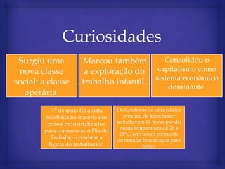 Surgiu uma
nova classe
social: a classe
operária.
Marcou também
a exploração do
trabalho infantil.
Consolidou o
capitalismo como
sistema econômico
dominante.
1° de maio foi a data
escolhida na maioria dos
países industrializados
para comemorar o Dia do
Trabalho e celebrar a
figura do trabalhador.
Os fiandeiros de uma fábrica
próxima de Manchester
trabalhavam 14 horas por dia
numa temperatura de 26 a
29°C, sem terem permissão
de mandar buscar água para
beber.
 
