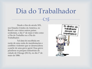 
Dia do Trabalhador
Desde o fim do século XIX,
nos Estados Unidos da América, no
Brasil e em vários outros países
ocidentais, o dia 1º de maio é tido como
o Dia do Trabalho ou o Dia do
Trabalhador.
Tal data foi escolhida em
razão de uma onda de manifestações e
conflitos violentos que se desencadeou
a partir de uma greve geral. Essa greve
paralisou os parques industriais da
cidade de Chicago (EUA), no dia 1º de
maio de 1886.
 
