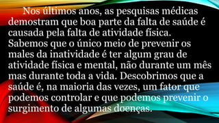 Nos últimos anos, as pesquisas médicas
demostram que boa parte da falta de saúde é
causada pela falta de atividade física.
Sabemos que o único meio de prevenir os
males da inatividade é ter algum grau de
atividade física e mental, não durante um mês
mas durante toda a vida. Descobrimos que a
saúde é, na maioria das vezes, um fator que
podemos controlar e que podemos prevenir o
surgimento de algumas doenças.
 