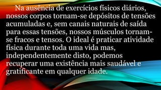 Na ausência de exercícios físicos diários,
nossos corpos tornam-se depósitos de tensões
acumuladas e, sem canais naturais de saída
para essas tensões, nossos músculos tornam-
se fracos e tensos. O ideal é praticar atividade
física durante toda uma vida mas,
independentemente disto, podemos
recuperar uma existência mais saudável e
gratificante em qualquer idade.
 