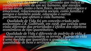 Qualidade de Vida é uma expressão que indica as
condições de vida de um ser humano, que envolve
várias áreas, como o bem físico, mental, psicológico e
emocional, relacionamentos sociais, como família e
amigos e também saúde, educação e outros
parâmetros que afetam a vida humana.
Qualidade de Vida foi um conceito criado pelo
economista J.K. Galbraith, em 1958, que veicula uma
visão diferente das prioridades e efeitos dos objetivos
econômicos de tipo quantitativo.
Qualidade de Vida é diferente de padrão de vida, e
muitas pessoas confundem os termos. Padrão de vida
é uma medida que quantifica a qualidade e
quantidade de bens e serviços disponíveis.
 